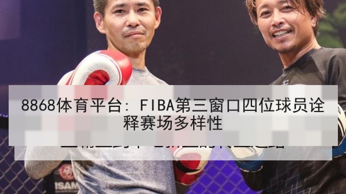 8868体育平台: FIBA第三窗口四位球员诠释赛场多样性 8868体育平台: FIBA第三窗口四位球员诠释赛场多样性