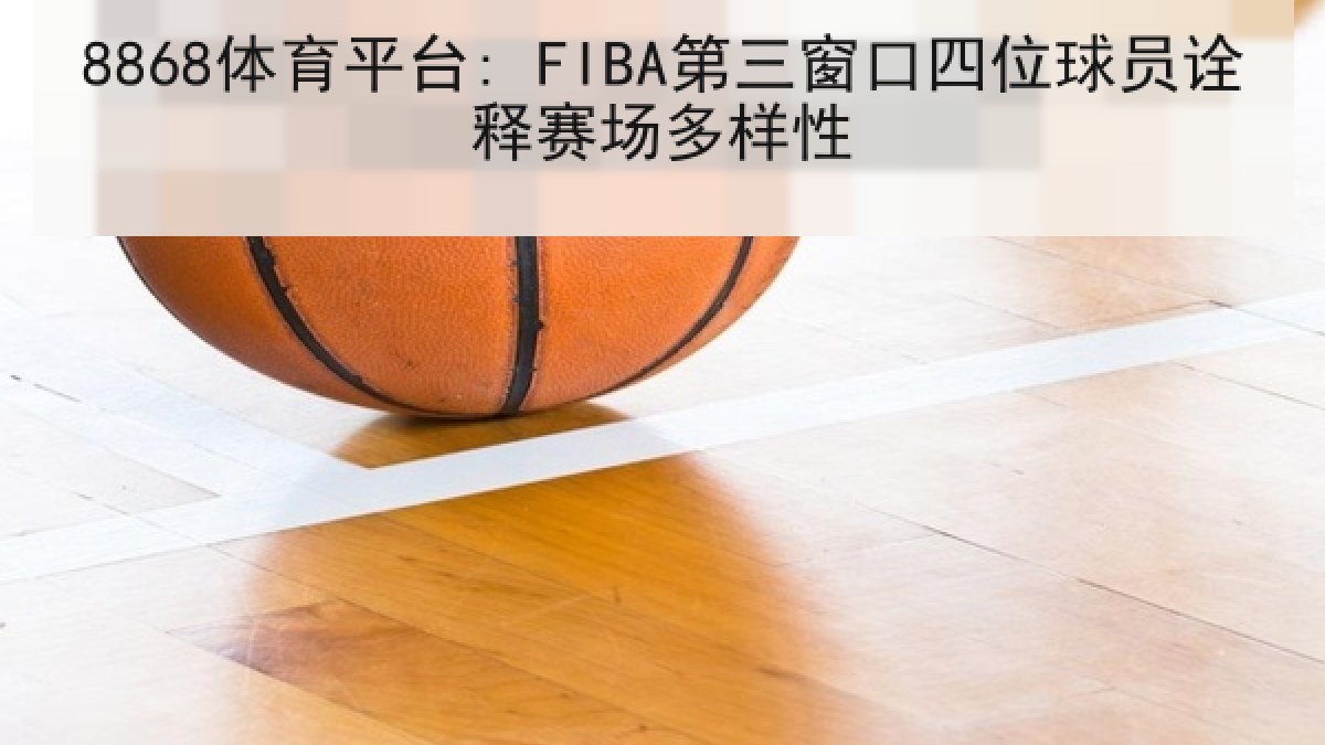 8868体育平台: FIBA第三窗口四位球员诠释赛场多样性