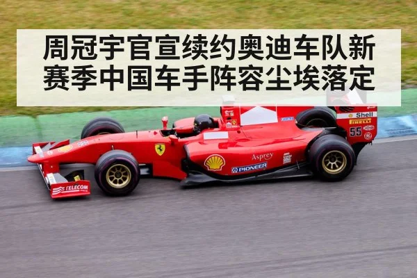 周冠宇官宣续约奥迪车队新赛季中国车手阵容尘埃落定
