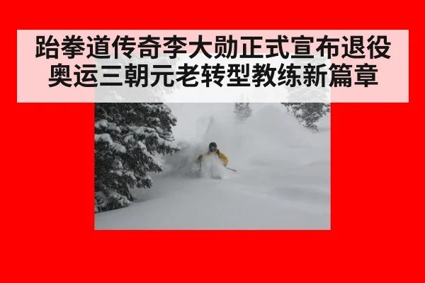 跆拳道传奇李大勋正式宣布退役 奥运三朝元老转型教练新篇章